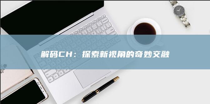 解码CH：探索新视角的奇妙交融