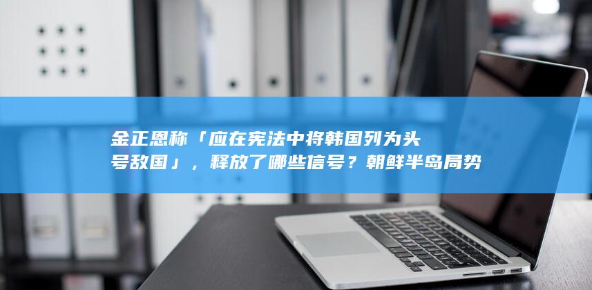 金正恩称「应在宪法中将韩国列为头号敌国」，释放了哪些信号？朝鲜半岛局势走向如何？