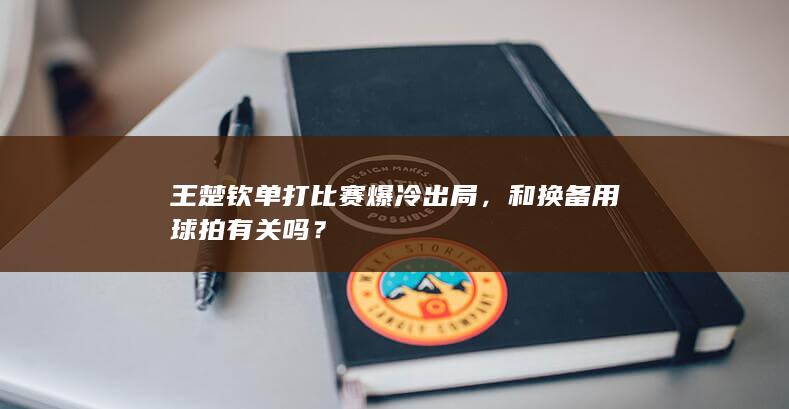 王楚钦单打比赛爆冷出局，和换备用球拍有关吗？