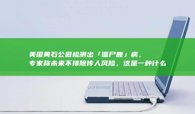 美国黄石公园检测出「僵尸鹿」病，专家称未来不排除传人风险，这是一种什么病？