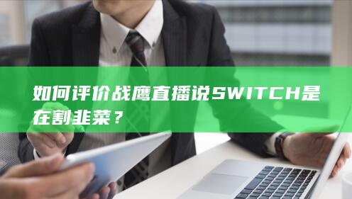 如何评价战鹰直播说SWITCH是在割韭菜？