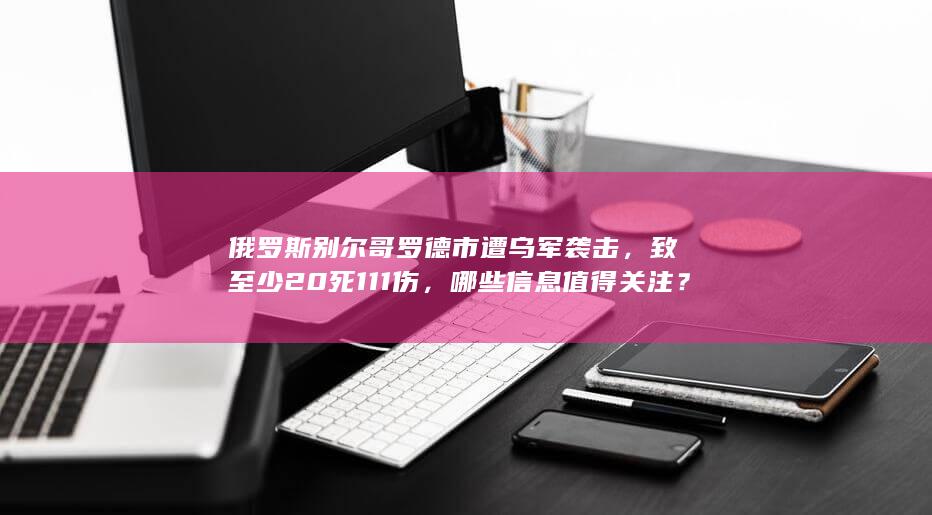 俄罗斯别尔哥罗德市遭乌军袭击，致至少 20 死 111 伤，哪些信息值得关注？