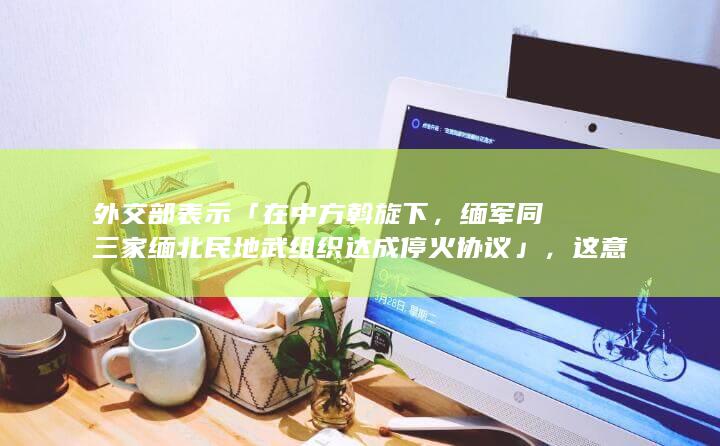 外交部表示「在中方斡旋下，缅军同三家缅北民地武组织达成停火协议」，这意味着什么？当地情况未来或将如何？