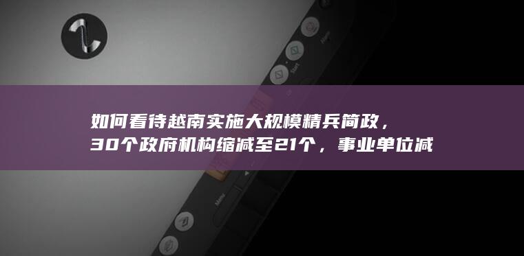 如何看待越南实施大规模精兵简政，30个政府机构缩减至21个，事业单位减少15