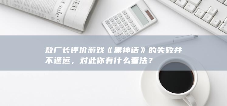 敖厂长评价游戏《黑神话》的失败并不遥远，对此你有什么看法？