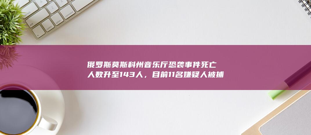 俄罗斯莫斯科州音乐厅恐袭事件死亡人数升至 143 人，目前 11 名嫌疑人被捕，哪些信息值得关注？