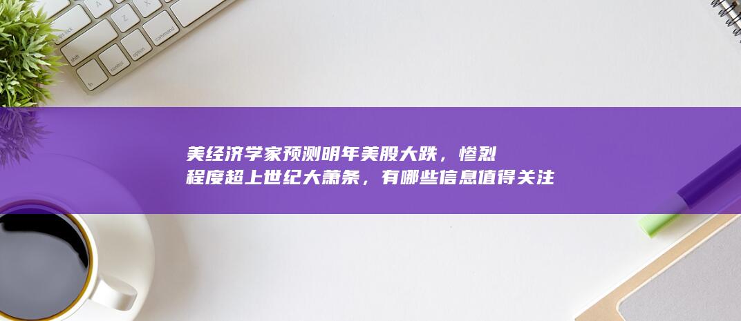 美经济学家预测明年美股大跌，惨烈程度超上世纪大萧条，有哪些信息值得关注？