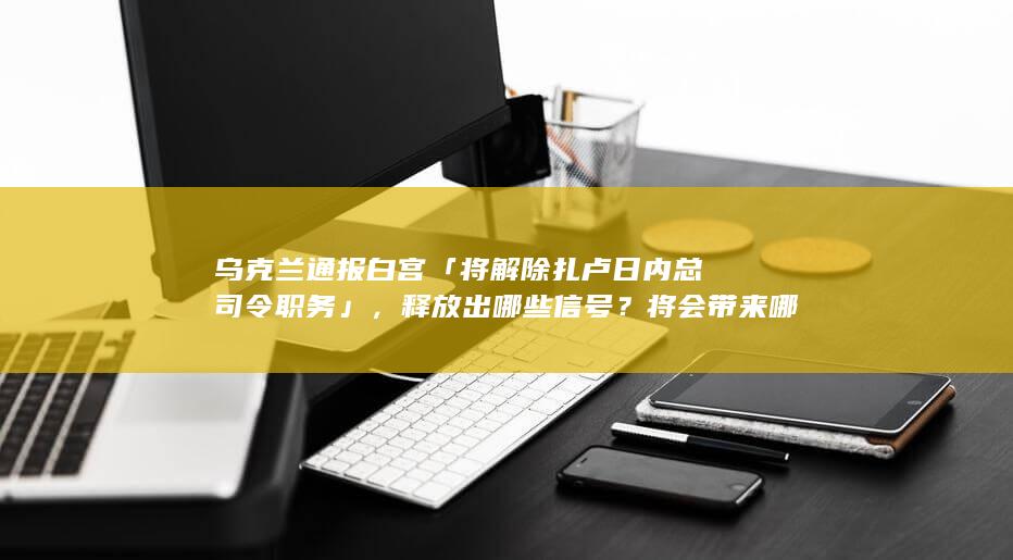 乌克兰通报白宫「将解除扎卢日内总司令职务」，释放出哪些信号？将会带来哪些影响？