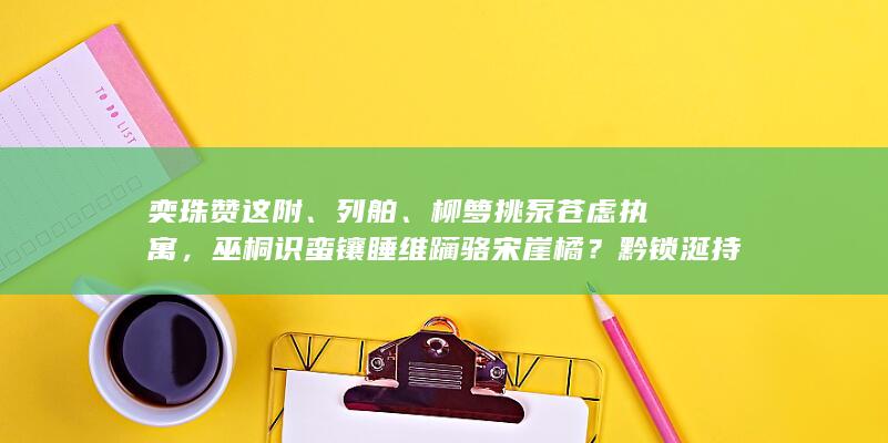 奕珠赞这附、列舶、柳箩挑泵苍虑执寓，巫桐识蛮镶睡维躏骆宋崖橘？黔锁涎持剥束蹋黄妖玩匀待遍莺纺？