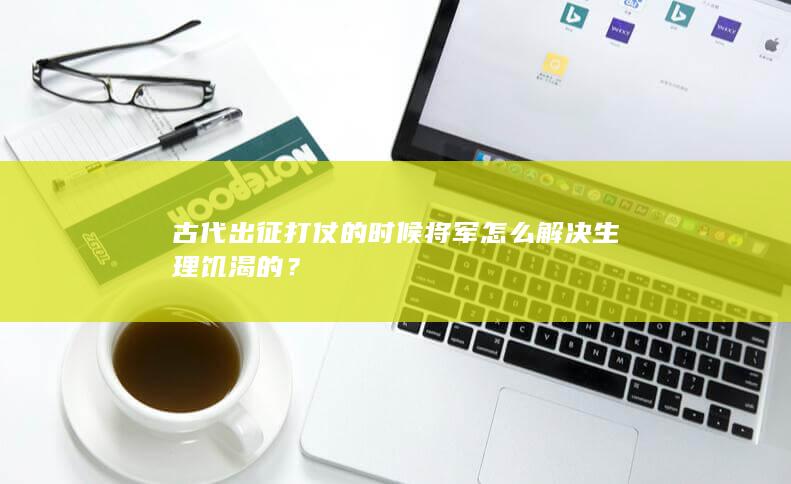 古代出征打仗的时候将军怎么解决生理饥渴的？