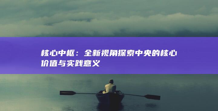 核心中枢：全新视角探索中央的核心价值与实践意义