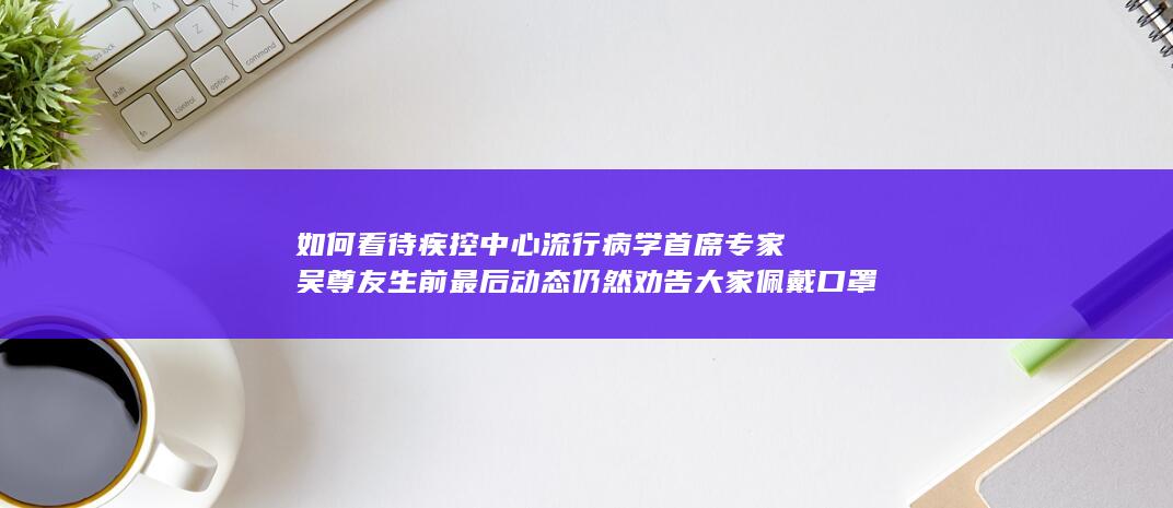 如何看待疾控中心流行病学首席专家吴尊友生前最后动态仍然劝告大家佩戴口罩？