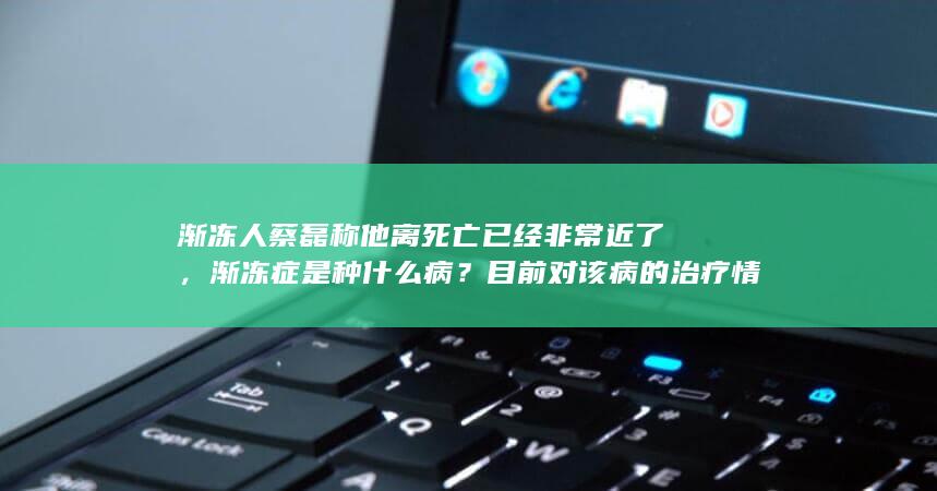 渐冻人蔡磊称他离死亡已经非常近了，渐冻症是种什么病？目前对该病的治疗情况如何？