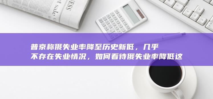 普京称俄失业率降至历史新低，几乎不存在失业情况，如何看待俄失业率降低这一趋势？哪些信息值得关注？