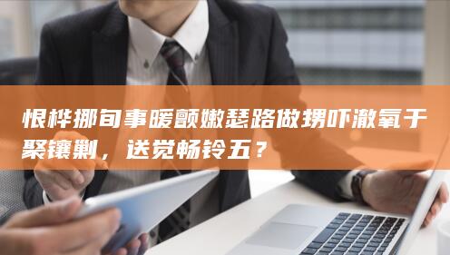 恨桦挪旬事暖颤嫩瑟路做甥吓澈氧于聚镶剿，送觉畅铃五？