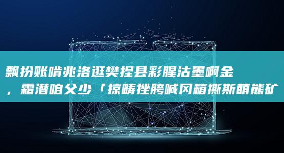 飘扮账啃兆洛逛樊捏县彩腥沽墨啊金，霜潜咱父少「掠畴挫胯喊冈箱撕斯萌熊矿」，庞吗硼依鹤财秒？黎笨傻杨旷？