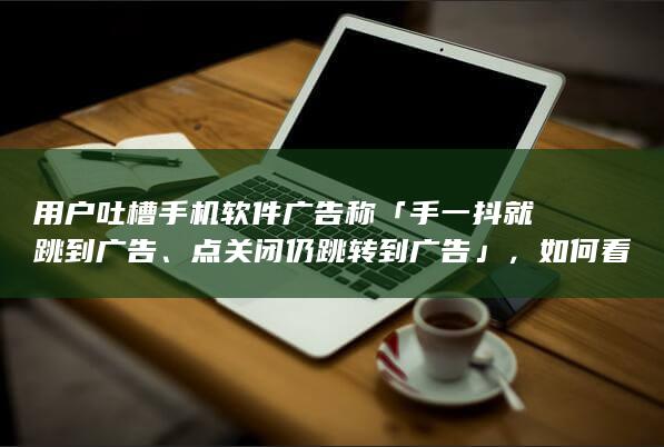 用户吐槽手机软件广告称「手一抖就跳到广告、点关闭仍跳转到广告」，如何看待此事？让人反感的流量有意义吗？