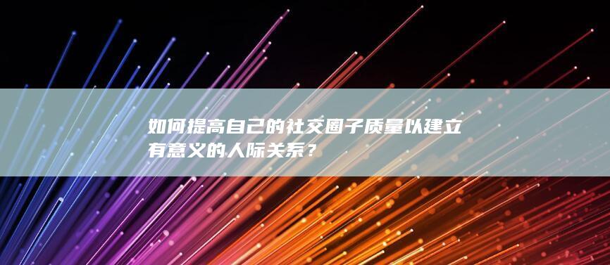 如何提高自己的社交圈子质量以建立有意义的人际关系？