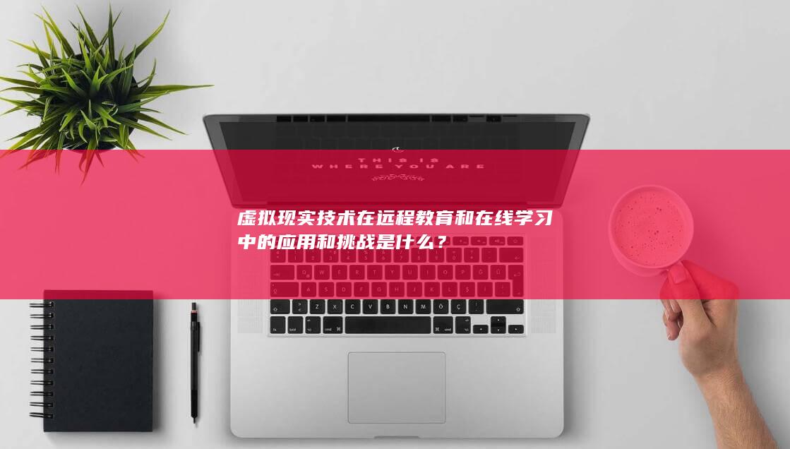 虚拟现实技术在远程教育和在线学习中的应用和挑战是什么？