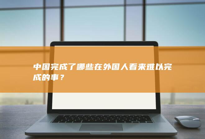 中国完成了哪些在外国人看来难以完成的事？