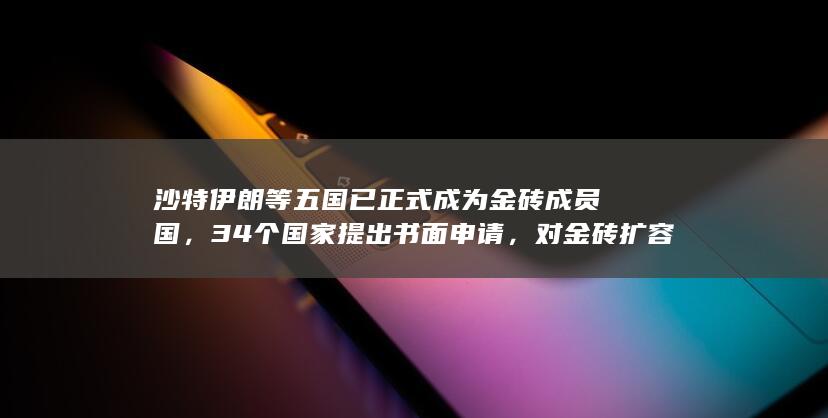 沙特伊朗等五国已正式成为金砖成员国，34 个国家提出书面申请，对金砖扩容做何展望？哪些信息值得关注？