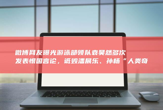 微博网友曝光游泳部领队袁昊然多次发表恨国言论，诋毁潘展乐、孙杨“人类奇迹”，如何看待此事？