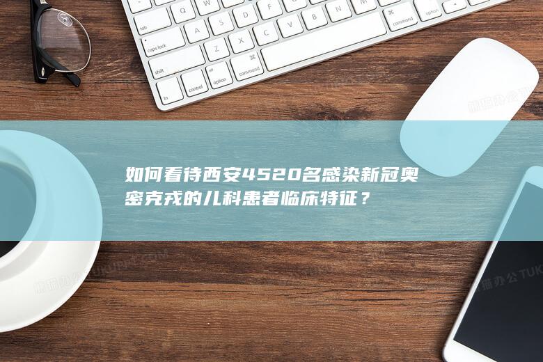 如何看待西安 4520 名感染新冠奥密克戎的儿科患者临床特征？