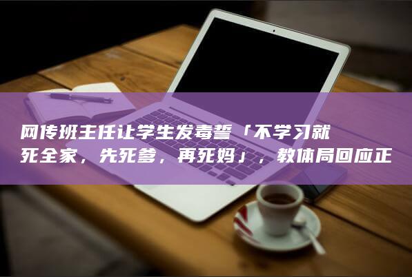 网传班主任让学生发毒誓「不学习就死全家，先死爹，再死妈」，教体局回应正在调查，如何看待此事？