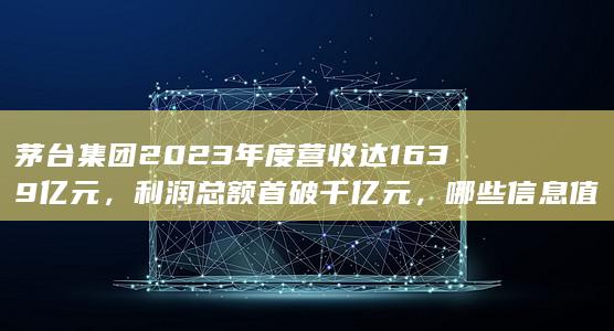 茅台集团 2023 年度营收达 1639 亿元，利润总额首破千亿元，哪些信息值得关注？