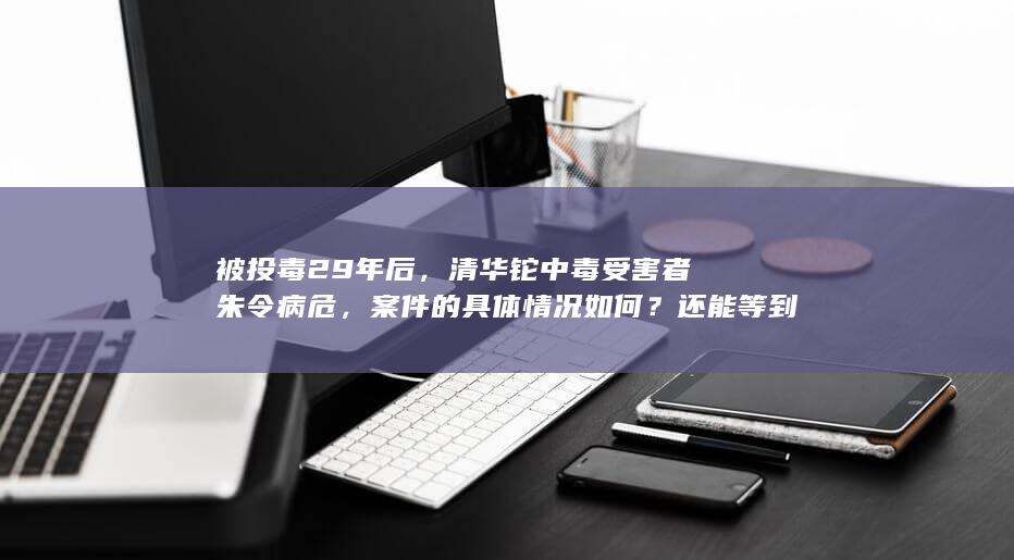 被投毒 29 年后，清华铊中毒受害者朱令病危，案件的具体情况如何？还能等到真相吗？