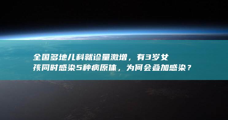 全国多地儿科就诊量激增，有 3 岁女孩同时感染 5 种病原体，为何会叠加感染？该如何应对？