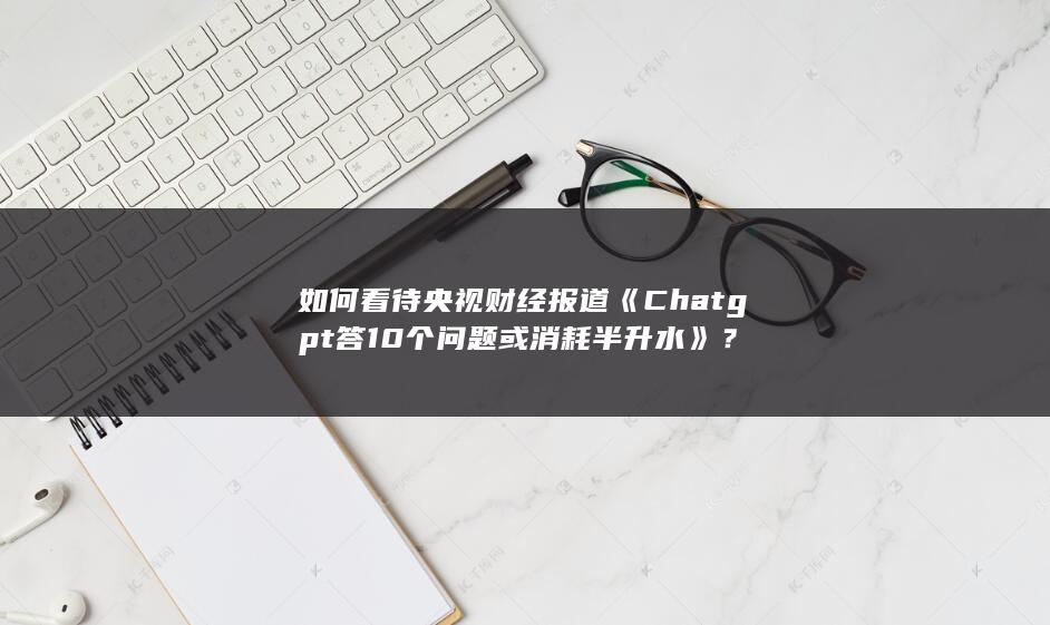 如何看待央视财经报道《Chatgpt答10个问题或消耗半升水》？