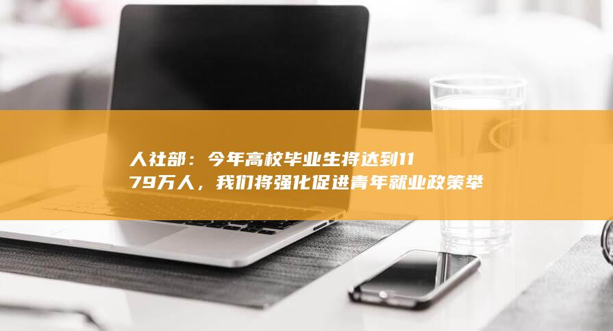 人社部：今年高校毕业生将达到1179万人，我们将强化促进青年就业政策举措，如何解读？将带来哪些影响？