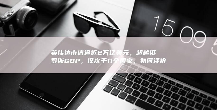 英伟达市值逼近 2 万亿美元，超越俄罗斯 GDP，仅次于 11 个国家，如何评价英伟达近期股价？