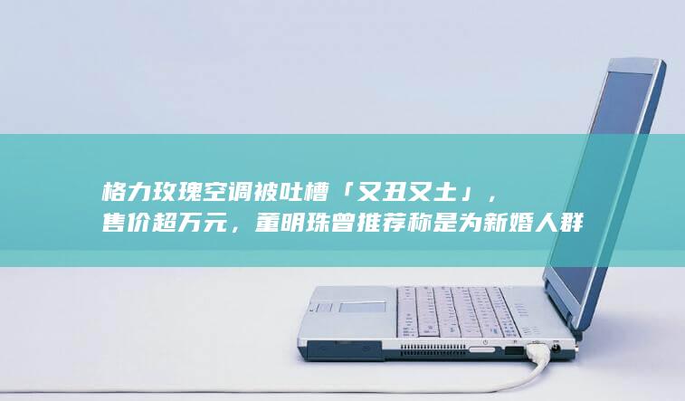 格力玫瑰空调被吐槽「又丑又土」，售价超万元，董明珠曾推荐称是为新婚人群准备的，如何看待此事？