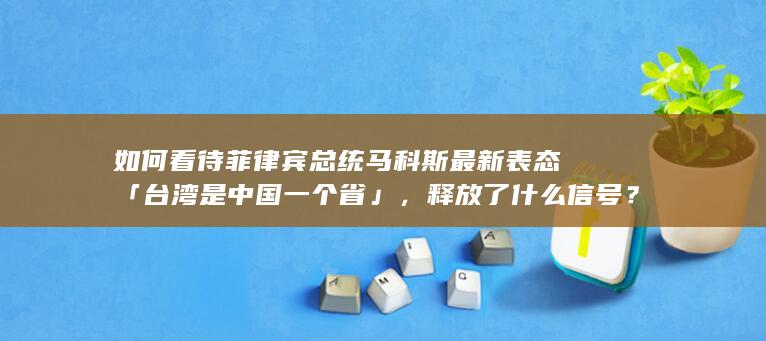 如何看待菲律宾总统马科斯最新表态「台湾是中国一个省」，释放了什么信号？