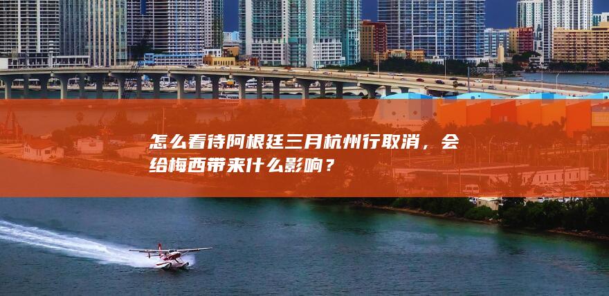 怎么看待阿根廷三月杭州行取消，会给梅西带来什么影响？