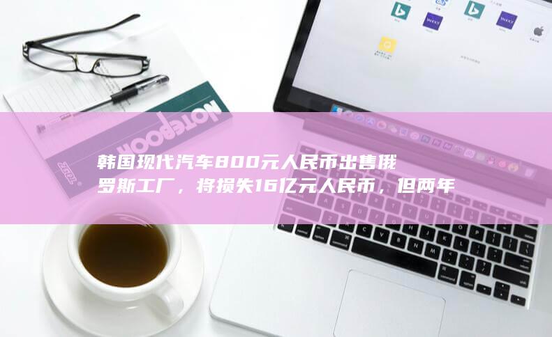 韩国现代汽车 800 元人民币出售俄罗斯工厂，将损失 16 亿元人民币，但两年内可回购，如何看待此事？