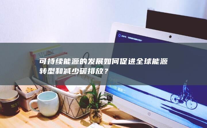 可持续能源的发展如何促进全球能源转型和减少碳排放？