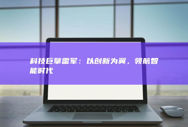 科技巨擘雷军：以创新为翼，领航智能时代