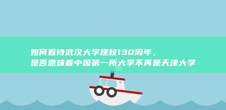 如何看待武汉大学建校 130 周年，是否意味着中国第一所大学不再是天津大学了？