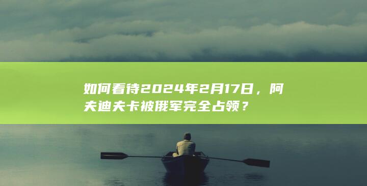 如何看待2024年2月17日，阿夫迪夫卡被俄军完全占领？