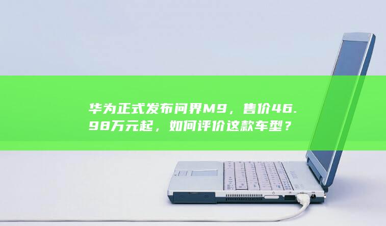 华为正式发布问界 M9，售价 46.98 万元起，如何评价这款车型？