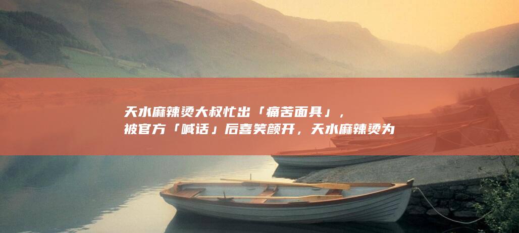 天水麻辣烫大叔忙出「痛苦面具」，被官方「喊话」后喜笑颜开，天水麻辣烫为何突然爆火？