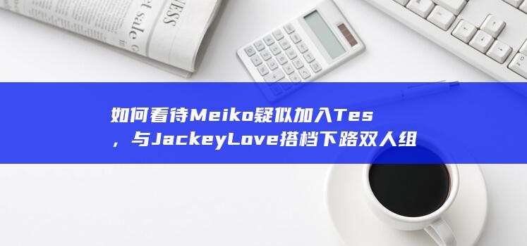 如何看待Meiko疑似加入Tes，与JackeyLove搭档下路双人组？