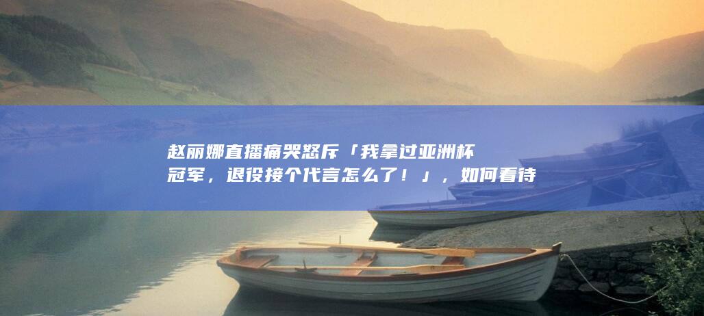 赵丽娜直播痛哭怒斥「我拿过亚洲杯冠军，退役接个代言怎么了！」，如何看待此事？