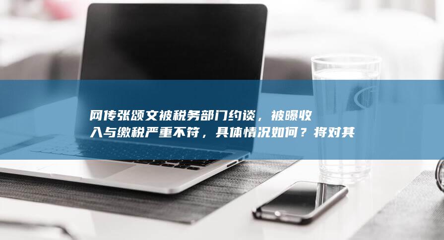 网传张颂文被税务部门约谈，被曝收入与缴税严重不符，具体情况如何？将对其个人发展产生哪些影响？