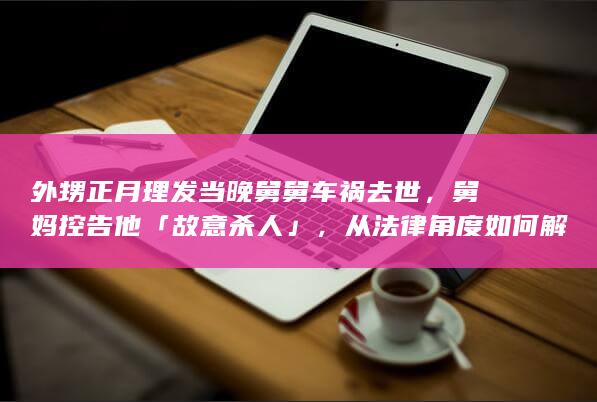 外甥正月理发当晚舅舅车祸去世，舅妈控告他「故意杀人」，从法律角度如何解读？如何看待正月不能剪发的说法？