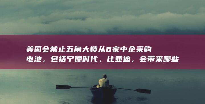 美国会禁止五角大楼从 6 家中企采购电池，包括宁德时代、比亚迪，会带来哪些影响？