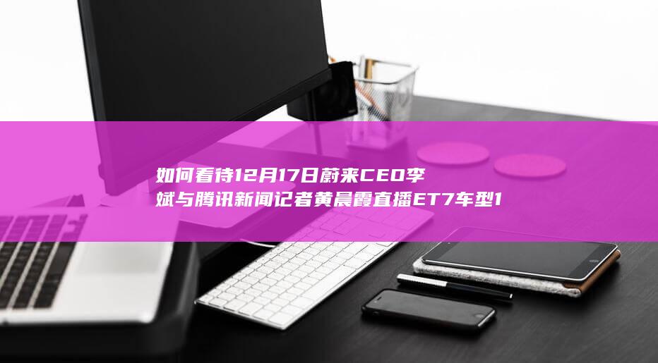 如何看待12月17日蔚来CEO李斌与腾讯新闻记者黄晨霞直播ET7车型150度大电池满电续航挑战？